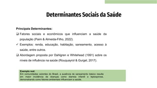 Principais Determinantes:
❑ Fatores sociais e econômicos que influenciam a saúde da
população (Paim & Almeida-Filho, 2022).
✓ Exemplos: renda, educação, habitação, saneamento, acesso à
saúde, entre outros.
❑ Abordagem proposta por Dahlgren e Whitehead (1991) sobre os
níveis de influência na saúde (Rouquayrol & Gurgel, 2017).
Determinantes Sociais da Saúde
Exemplo real:
Em comunidades carentes do Brasil, a ausência de saneamento básico resulta
em maior incidência de doenças como diarreia infantil e leptospirose,
demonstrando como fatores ambientais influenciam a saúde.
 