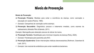 Níveis de Prevenção:
❑ Prevenção Primária: Medidas para evitar a ocorrência da doença, como vacinação e
educação em saúde (Pereira, 1995).
✓ Exemplo: Campanhas de vacinação contra sarampo.
❑ Prevenção Secundária: Diagnóstico precoce e tratamento imediato, como exames de
rastreamento (Almeida Filho & Barreto, 2011).
Exemplo: Mamografia para detecção precoce do câncer de mama.
❑ Prevenção Terciária: Reabilitação para minimizar impactos da doença (Petry, 2020).
✓ Exemplo: Fisioterapia para pacientes pós-AVC.
❑ Prevenção Quaternária: Evitar intervenções médicas desnecessárias (Rothman, Greenland &
Lash, 2011).
✓ Exemplo: Uso racional de antibióticos para evitar resistência bacteriana.
Níveis de Prevenção
 