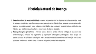 História Natural da Doença
❑ Fase inicial ou de susceptibilidade – nesta faze ainda não há doença propriamente dita, mas
já existem condições que favorecem seu aparecimento. Nesta fase leva-se em consideração
que as pessoas passam suas vidas em condições ou possuem características, atributos ou
hábitos que facilitam ou dificultam a ocorrência de danos à saúde.
❑ Fase patológica pré-clínica – Nessa fase a doença ainda está no estágio de ausência de
sintomatologia, embora no organismo já apareçam alterações patológicas. Esta etapa vai
desde o início do processo patológico até o aparecimento dos sintomas da doença. Seu curso
pode ser subclínico: evoluir para a cura ou progredir para a fase seguinte.
 
