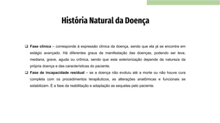 História Natural da Doença
❑ Fase clínica – corresponde à expressão clínica da doença, sendo que ela já se encontra em
estágio avançado. Há diferentes graus de manifestação das doenças, podendo ser leve,
mediana, grave, aguda ou crônica, sendo que esta exteriorização depende da natureza da
própria doença e das características do paciente.
❑ Fase de incapacidade residual – se a doença não evoluiu até a morte ou não houve cura
completa com os procedimentos terapêuticos, as alterações anatômicas e funcionais se
estabilizam. É a fase da reabilitação e adaptação as sequelas pelo paciente.
 