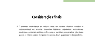❑ O processo saúde-doença se configura como um processo dinâmico, complexo e
multidimensional por englobar dimensões biológicas, psicológicas, socioculturais,
econômicas, ambientais, políticas, enfim, pode-se identificar uma complexa interrelação
quando se trata de saúde e doença de uma pessoa, de um grupo social ou de sociedades.
Considerações finais
 