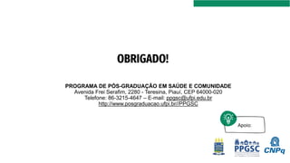 Apoio:
PROGRAMA DE PÓS-GRADUAÇÃO EM SAÚDE E COMUNIDADE
Avenida Frei Serafim, 2280 - Teresina, Piauí, CEP 64000-020
Telefone: 86-3215-4647 – E-mail: ppgsc@ufpi.edu.br
http://www.posgraduacao.ufpi.br//PPGSC
OBRIGADO!
 