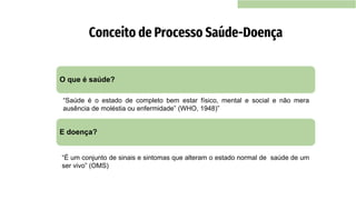 Conceito de Processo Saúde-Doença
O que é saúde?
E doença?
“Saúde é o estado de completo bem estar físico, mental e social e não mera
ausência de moléstia ou enfermidade” (WHO, 1948)”
“É um conjunto de sinais e sintomas que alteram o estado normal de saúde de um
ser vivo” (OMS)
 