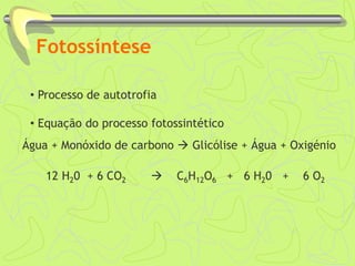 Fotossíntese
• Processo de autotrofia
• Equação do processo fotossintético
12 H20 + 6 CO2  C6H12O6 + 6 H20 + 6 O2
Água + Monóxido de carbono  Glicólise + Água + Oxigénio
 