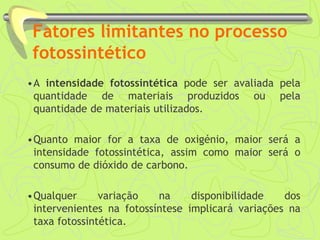 Fatores limitantes no processo
fotossintético
•A intensidade fotossintética pode ser avaliada pela
quantidade de materiais produzidos ou pela
quantidade de materiais utilizados.
•Quanto maior for a taxa de oxigénio, maior será a
intensidade fotossintética, assim como maior será o
consumo de dióxido de carbono.
•Qualquer variação na disponibilidade dos
intervenientes na fotossíntese implicará variações na
taxa fotossintética.
 