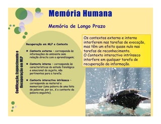 Memória de Longo Prazo

             Os contextos externo e interno
             interferem nas tarefas de evocação,
             mas têm um efeito quase nulo nas
             tarefas de reconhecimento.
             O Contexto interactivo intrínseco
             interfere em qualquer tarefa de
             recuperação da informação.
 