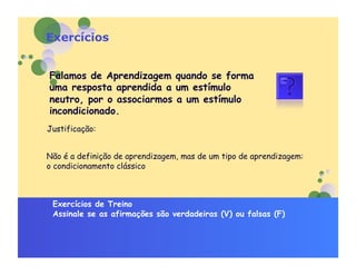 Exercícios


Falamos de Aprendizagem quando se forma
uma resposta aprendida a um estímulo
neutro, por o associarmos a um estímulo
incondicionado.
Justificação:


Não é a definição de aprendizagem, mas de um tipo de aprendizagem:
o condicionamento clássico



 Exercícios de Treino
 Assinale se as afirmações são verdadeiras (V) ou falsas (F)
 