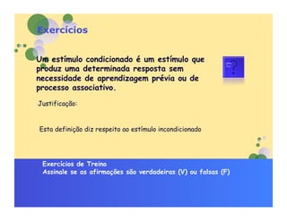 Exercícios


Um estímulo condicionado é um estímulo que
produz uma determinada resposta sem
necessidade de aprendizagem prévia ou de
processo associativo.
Justificação:


Esta definição diz respeito ao estímulo incondicionado




 Exercícios de Treino
 Assinale se as afirmações são verdadeiras (V) ou falsas (F)
 