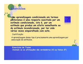 Exercícios


Uma aprendizagem condicionada em termos
pavlovianos é uma resposta suscitada por um
estímulo condicionado, isto é, por um
estímulo que produz um efeito semelhante ao
do estímulo incondicionado, por ter sido
várias vezes emparelhado com este.
 Justificação:
A aprendizagem desse tipo é precisamente uma aprendizagem por
associação de estímulos.



 Exercícios de Treino
 Assinale se as afirmações são verdadeiras (V) ou falsas (F)
 