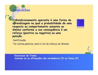 Exercícios


O Condicionamento operante é uma forma de
aprendizagem na qual a probabilidade de uma
resposta ou comportamento aumenta ou
diminui conforme a sua consequência é um
reforço (positivo ou negativo) ou uma
punição.
Justificação:
Por outras palavras, esta é a lei do reforço de Skinner.




 Exercícios de Treino
 Assinale se as afirmações são verdadeiras (V) ou falsas (F)
 