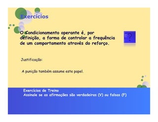Exercícios


O Condicionamento operante é, por
definição, a forma de controlar a frequência
de um comportamento através do reforço.


Justificação:


A punição também assume este papel.




 Exercícios de Treino
 Assinale se as afirmações são verdadeiras (V) ou falsas (F)
 