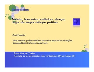 Exercícios


Dinheiro, boas notas académicas, abraços,
beijos são sempre reforços positivos..



Justificação:

Nem sempre: podem também ser meios para evitar situações
desagradáveis (reforços negativos).



 Exercícios de Treino
 Assinale se as afirmações são verdadeiras (V) ou falsas (F)
 