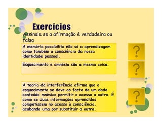Assinale se a afirmação é verdadeira ou
falsa
A memória possibilita não só a aprendizagem
como também a consciência da nossa
identidade pessoal.
                                                V
Esquecimento e amnésia são a mesma coisa.
                                                F
A teoria da interferência afirma que o
esquecimento se deve ao facto de um dado
conteúdo mnésico permitir o acesso a outro. É
como se duas informações aprendidas
                                                F
competissem no acesso à consciência,
acabando uma por substituir a outra.
 