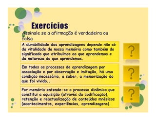 Assinale se a afirmação é verdadeira ou
falsa
A durabilidade das aprendizagens depende não só
da vitalidade da nossa memória como também do
significado que atribuímos ao que aprendemos e    V
da natureza do que aprendemos.

Em todos os processos de aprendizagem por
associação e por observação e imitação, há uma
condição necessária, a saber, a memorização do    V
que foi vivido..

Por memória entende-se o processo dinâmico que
constitui a aquisição (através da codificação),
retenção e reactualização de conteúdos mnésicos   V
(acontecimentos, experiências, aprendizagens).
 
