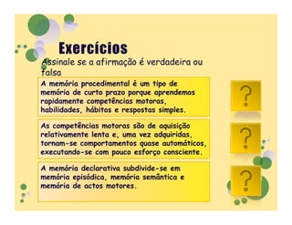 Assinale se a afirmação é verdadeira ou
falsa
A memória procedimental é um tipo de
memória de curto prazo porque aprendemos
rapidamente competências motoras,             F
habilidades, hábitos e respostas simples.

As competências motoras são de aquisição
relativamente lenta e, uma vez adquiridas,
tornam-se comportamentos quase automáticos,   V
executando-se com pouco esforço consciente.

A memória declarativa subdivide-se em
memória episódica, memória semântica e
memória de actos motores.                     F
 