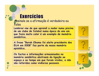 Assinale se a afirmação é verdadeira ou
falsa
Lembrar-me de que aprendi a nadar numa piscina
de um clube de futebol numa época do ano em
que fazia muito calor é um exemplo de memória
                                                 F
semântica.

A frase “Barak Obama foi eleito presidente dos
EUA em 2008” faz parte da nossa memória          F
episódica.

Os factos e informações armazenados na
memória semântica abstraem da ligação ao
espaço e ao tempo em que foram vividos, e não    V
são referidos como vivências pessoais.
 