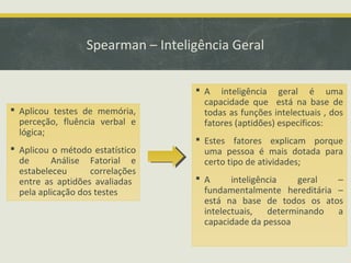 Spearman – Inteligência Geral
 Aplicou testes de memória,
perceção, fluência verbal e
lógica;
 Aplicou o método estatístico
de Análise Fatorial e
estabeleceu correlações
entre as aptidões avaliadas
pela aplicação dos testes
 A inteligência geral é uma
capacidade que está na base de
todas as funções intelectuais , dos
fatores (aptidões) específicos:
 Estes fatores explicam porque
uma pessoa é mais dotada para
certo tipo de atividades;
 A inteligência geral –
fundamentalmente hereditária –
está na base de todos os atos
intelectuais, determinando a
capacidade da pessoa
 