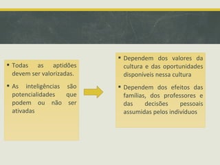  Todas as aptidões
devem ser valorizadas.
 As inteligências são
potencialidades que
podem ou não ser
ativadas
 Dependem dos valores da
cultura e das oportunidades
disponíveis nessa cultura
 Dependem dos efeitos das
famílias, dos professores e
das decisões pessoais
assumidas pelos indivíduos
 