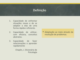 Definição
1. Capacidade de enfrentar
situações novas e de se
adaptar a elas de uma
forma rápida e eficiente.
2. Capacidade de utilizar,
com eficácia, conceitos
abstratos.
3. Capacidade de fazer
relacionações e aprender
rapidamente
Chaplin, J. Dicionário de
Psicologia
 Adaptação ao meio através da
resolução de problemas.
 