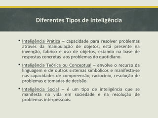 Diferentes Tipos de Inteligência
 Inteligência Prática – capacidade para resolver problemas
através da manipulação de objetos; está presente na
invenção, fabrico e uso de objetos, estando na base de
respostas concretas aos problemas do quotidiano.
 Inteligência Teórica ou Conceptual – envolve o recurso da
linguagem e de outros sistemas simbólicos e manifesta-se
nas capacidades de compreensão, raciocínio, resolução de
problemas e tomadas de decisão.
 Inteligência Social – é um tipo de inteligência que se
manifesta na vida em sociedade e na resolução de
problemas interpessoais.
 