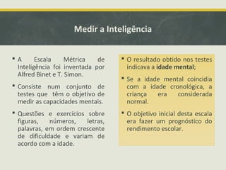 Medir a Inteligência
 A Escala Métrica de
Inteligência foi inventada por
Alfred Binet e T. Simon.
 Consiste num conjunto de
testes que têm o objetivo de
medir as capacidades mentais.
 Questões e exercícios sobre
figuras, números, letras,
palavras, em ordem crescente
de dificuldade e variam de
acordo com a idade.
 O resultado obtido nos testes
indicava a idade mental;
 Se a idade mental coincidia
com a idade cronológica, a
criança era considerada
normal.
 O objetivo inicial desta escala
era fazer um prognóstico do
rendimento escolar.
 