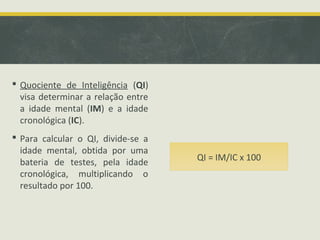  Quociente de Inteligência (QI)
visa determinar a relação entre
a idade mental (IM) e a idade
cronológica (IC).
 Para calcular o QI, divide-se a
idade mental, obtida por uma
bateria de testes, pela idade
cronológica, multiplicando o
resultado por 100.
QI = IM/IC x 100
 