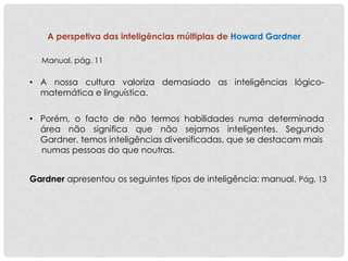 A perspetiva das inteligências múltiplas de Howard Gardner
• A nossa cultura valoriza demasiado as inteligências lógico-
matemática e linguística.
Manual, pág. 11
• Porém, o facto de não termos habilidades numa determinada
área não significa que não sejamos inteligentes. Segundo
Gardner, temos inteligências diversificadas, que se destacam mais
numas pessoas do que noutras.
Gardner apresentou os seguintes tipos de inteligência: manual. Pág. 13
 
