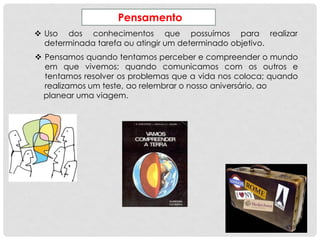 Pensamento
 Uso dos conhecimentos que possuímos para realizar
determinada tarefa ou atingir um determinado objetivo.
 Pensamos quando tentamos perceber e compreender o mundo
em que vivemos; quando comunicamos com os outros e
tentamos resolver os problemas que a vida nos coloca; quando
realizamos um teste, ao relembrar o nosso aniversário, ao
planear uma viagem.
 