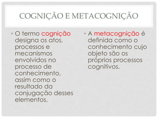 COGNIÇÃO E METACOGNIÇÃO
• O termo cognição
designa os atos,
processos e
mecanismos
envolvidos no
processo de
conhecimento,
assim como o
resultado da
conjugação desses
elementos.
• A metacognição é
definida como o
conhecimento cujo
objeto são os
próprios processos
cognitivos.
 