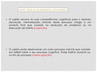 Assim, face a um problema, uma tarefa:
• O sujeito recorre às suas competências cognitivas para o resolver:
perceção, memorização…Através deste processo chega a um
produto final que consiste na resolução do problema ou na
execução da tarefa (cognição).
• O sujeito pode desenvolver um outro processo mental que consiste
em refletir sobre o seu processo cognitivo. Pode fazê-lo durante ou
no fim do processo (metacognição).
 