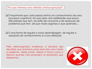 Por que interessa esta reflexão (metacognição)?
 É importante que cada pessoa tenha um conhecimento dos seus
processos cognitivos: do que sabe, das habilidades que possui,
dificuldades que tem, do estilo de raciocínio e de resolução de
problemas que tem, de que modo organiza o que aprendeu…
 É uma forma de regular a nossa aprendizagem, de regular a
aquisição de conhecimentos e a sua utilização.
Pela metacognição avaliamos a eficácia das
decisões que tomamos para executar uma tarefa
e podemos, deste modo, alterar a forma como o
fizemos quando não produzem os resultados que
desejamos.
 