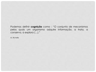 Podemos definir cognição como : “O conjunto de mecanismos
pelos quais um organismo adquire informação, a trata, a
conserva, a explora (…).”
M. Richelle
 