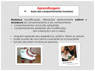 Aprendizagem
 base dos comportamentos humanos
Mudança (modificação, alteração) relativamente estável e
duradoura do comportamento e do conhecimento:
• comportamentos novos são adquiridos
• comportamentos existentes são modificados
(em interação com o meio)
• ninguém aprende sem experiência, prática, treino ou estudo
• pode ocorrer de uma forma consciente ou inconsciente
• por ela decorrem mudanças pessoais.
 