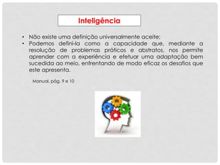 Inteligência
• Não existe uma definição universalmente aceite;
• Podemos defini-la como a capacidade que, mediante a
resolução de problemas práticos e abstratos, nos permite
aprender com a experiência e efetuar uma adaptação bem
sucedida ao meio, enfrentando de modo eficaz os desafios que
este apresenta.
Manual, pág. 9 e 10
 