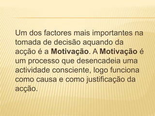 Um dos factores mais importantes na tomada de decisão aquando da acção é a Motivação. A Motivação é um processo que desencadeia uma actividade consciente, logo funciona como causa e como justificação da acção.