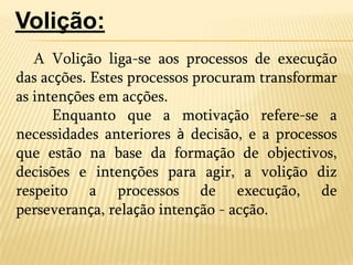 A Volição liga-se aos processos de execução das acções. Estes processos procuram transformar as intenções em acções.	Enquanto que a motivação refere-se a necessidades anteriores à decisão, e a processos que estão na base da formação de objectivos, decisões e intenções para agir, a volição diz respeito a processos de execução, de perseverança, relação intenção - acção. Volição: