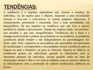A intencionalidade de um pensamento, emoção, percepção, etc. existe quando esse mesmo pensamento, emoção ou percepção é acerca de algo. Isto é, dizer que um estado mental tem intencionalidade significa que ele é acerca de alguma coisa. Por exemplo, quando pensamos, pensamos acerca de alguma coisa, logo o pensamento é intencional; quando sentimos, sentimos em relação a alguma coisa, logo o sentimento é intencional. Tendências: A tendência é o impulso espontâneo que orienta a conduta do indivíduo, vai do sujeito para o objecto, responde a uma necessidade interna e leva-nos a concretizar os nossos próprios objectivos. É omnipresente, persistente e inacabada. Face a uma necessidade, um desequilíbrio, há um impulso ou tendência que nos leva a querer satisfazê-la rápida e eficazmente. Depois da resposta dada, encontramo-nos saciados e, por isso, reequilibrados. Tendências são a força e a energia motivacional e podem ser primárias ou secundárias: as primárias acontecem desde sempre e são independentes da aprendizagem (ter fome, sede, frio), enquanto as secundárias são aprendidas nos processos de socialização e correspondem a necessidades sociais (tendência para as línguas ou para o desporto, ou para as ciências). Quanto ao objecto, as tendências podem ser individuais quando se relacionam com os interesses pessoais do indivíduo, sociais quando estão na base de interacções sociais e têm a ver com as relações com os outros e ideais se se relacionarem com a promoção de valores intelectuais, estéticos ou éticos.