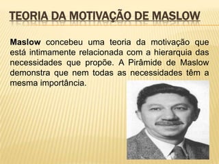 Teoria da Motivação de MaslowMaslow concebeu uma teoria da motivação que está intimamente relacionada com a hierarquia das necessidades que propõe. A Pirâmide de Maslow demonstra que nem todas as necessidades têm a mesma importância.