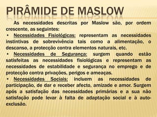 Pirâmide de maslowAs necessidades descritas por Maslow são, por ordem crescente, as seguintes: Necessidades Fisiológicas: representam as necessidades instintivas de sobrevivência tais como a alimentação, o descanso, a protecção contra elementos naturais, etc. 