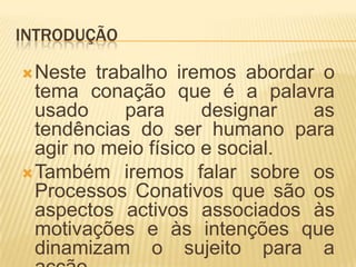 INTRODUÇÃONeste trabalho iremos abordar o tema conação que é a palavra usado para designar as tendências do ser humano para agir no meio físico e social.Também iremos falar sobre os Processos Conativos que são os aspectos activos associados às motivações e às intenções que dinamizam o sujeito para a acção. 
