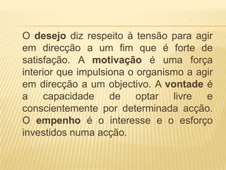 	O desejo diz respeito à tensão para agir em direcção a um fim que é forte de satisfação. A motivação é uma força interior que impulsiona o organismo a agir em direcção a um objectivo. A vontade é a capacidadede optar livre e conscientemente por determinada acção. O empenho é o interesse e o esforço investidos numa acção.
