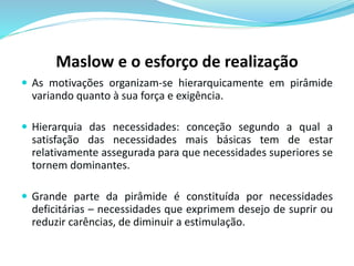 Maslow e o esforço de realização 
 As motivações organizam-se hierarquicamente em pirâmide 
variando quanto à sua força e exigência. 
 Hierarquia das necessidades: conceção segundo a qual a 
satisfação das necessidades mais básicas tem de estar 
relativamente assegurada para que necessidades superiores se 
tornem dominantes. 
 Grande parte da pirâmide é constituída por necessidades 
deficitárias – necessidades que exprimem desejo de suprir ou 
reduzir carências, de diminuir a estimulação. 
 