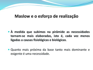Maslow e o esforço de realização 
 À medida que subimos na pirâmide as necessidades 
tornam-se mais elaboradas, isto é, cada vez menos 
ligadas a causas fisiológicas e biológicas. 
 Quanto mais próxima da base tanto mais dominante e 
exigente é uma necessidade. 
 