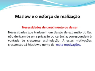 Maslow e o esforço de realização 
Necessidades de crescimento ou de ser 
Necessidades que traduzem um desejo de expansão do Eu; 
não derivam de uma privação ou carência; correspondem à 
vontade de crescente estimulação. A estas motivações 
crescentes dá Maslow o nome de meta-motivações. 
 