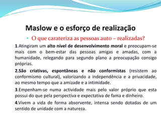 Maslow e o esforço de realização 
• O que carateriza as pessoas auto – realizadas? 
1.Atingiram um alto nível de desenvolvimento moral e preocupam-se 
mais com o bem-estar das pessoas amigas e amadas, com a 
humanidade, relegando para segundo plano a preocupação consigo 
próprias. 
2.São criativas, espontâneas e não conformistas (resistem ao 
conformismo cultural), valorizando a independência e a privacidade, 
ao mesmo tempo que a amizade e a intimidade. 
3.Empenham-se numa actividade mais pelo valor próprio que esta 
possui do que pela perspectiva e expectativa de fama e dinheiro. 
4.Vivem a vida de forma absorvente, intensa sendo dotadas de um 
sentido de unidade com a natureza. 
