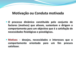 Motivação ou Conduta motivada 
 O processo dinâmico constituído pelo conjunto de 
factores (motivos) que ativam, sustentam e dirigem o 
comportamento para um objectivo que é a satisfação de 
necessidades fisiológicas e psicológicas. 
 Motivos – desejos, necessidades e interesses que o 
comportamento orientado para um fim procura 
satisfazer. 
 
