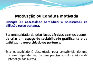 Motivação ou Conduta motivada 
Exemplo de necessidade aprendida: a necessidade de 
afiliação ou de pertença. 
É a necessidade de criar laços afetivos com os outros, 
de criar um espaço de sociabilidade gratificante e de 
satisfazer a necessidade de pertença. 
Esta necessidade é despertada pela consciência de que 
somos dependentes, de que precisamos do apoio e da 
presença dos outros. 
 