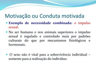 Motivação ou Conduta motivada 
 Exemplo de necessidade combinada: o impulso 
sexual. 
 No ser humano e nos animais superiores o impulso 
sexual é regulado e controlado mais por padrões 
culturais do que por mecanismos fisiológicos e 
hormonais. 
 O sexo não é vital para a sobrevivência individual – 
somente para a realização do individuo. 
 