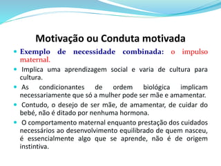 Motivação ou Conduta motivada 
 Exemplo de necessidade combinada: o impulso 
maternal. 
 Implica uma aprendizagem social e varia de cultura para 
cultura. 
 As condicionantes de ordem biológica implicam 
necessariamente que só a mulher pode ser mãe e amamentar. 
 Contudo, o desejo de ser mãe, de amamentar, de cuidar do 
bebé, não é ditado por nenhuma hormona. 
 O comportamento maternal enquanto prestação dos cuidados 
necessários ao desenvolvimento equilibrado de quem nasceu, 
é essencialmente algo que se aprende, não é de origem 
instintiva. 
 
