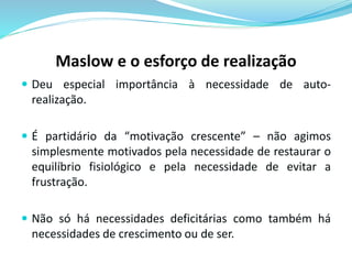 Maslow e o esforço de realização 
 Deu especial importância à necessidade de auto-realização. 
 É partidário da “motivação crescente” – não agimos 
simplesmente motivados pela necessidade de restaurar o 
equilíbrio fisiológico e pela necessidade de evitar a 
frustração. 
 Não só há necessidades deficitárias como também há 
necessidades de crescimento ou de ser. 
 